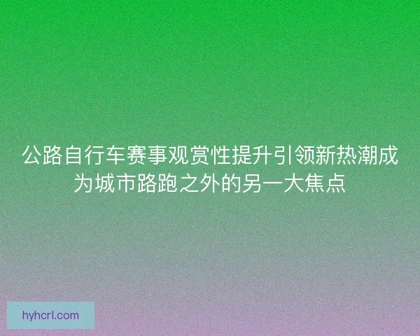 公路自行车赛事观赏性提升引领新热潮成为城市路跑之外的另一大焦点