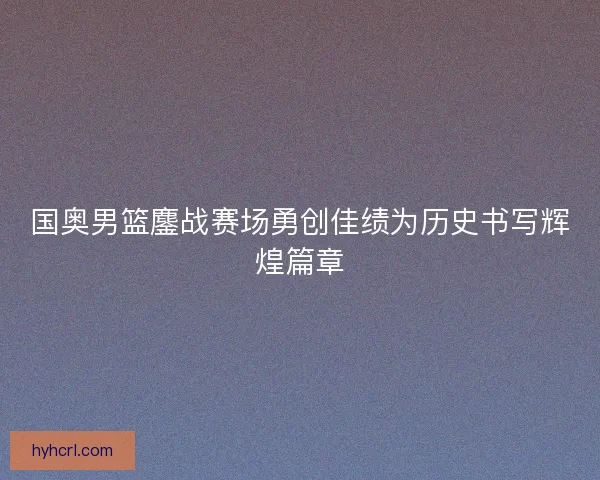 国奥男篮鏖战赛场勇创佳绩为历史书写辉煌篇章