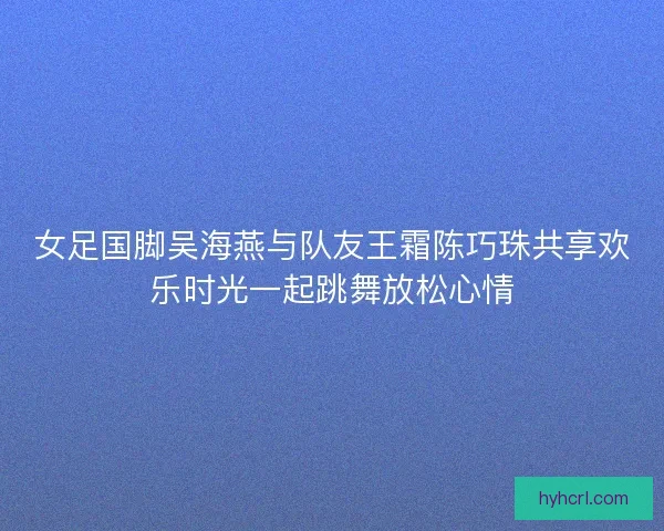 女足国脚吴海燕与队友王霜陈巧珠共享欢乐时光一起跳舞放松心情