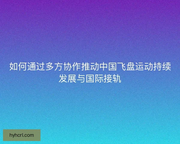 如何通过多方协作推动中国飞盘运动持续发展与国际接轨