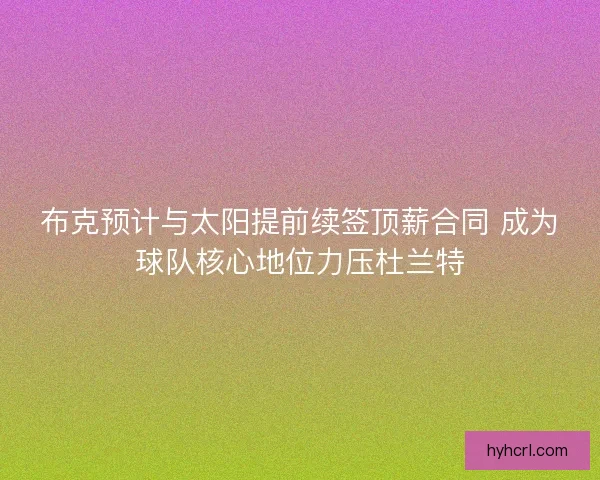 布克预计与太阳提前续签顶薪合同 成为球队核心地位力压杜兰特