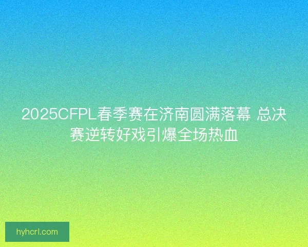 2025CFPL春季赛在济南圆满落幕 总决赛逆转好戏引爆全场热血