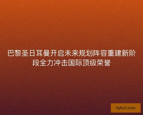 巴黎圣日耳曼开启未来规划阵容重建新阶段全力冲击国际顶级荣誉