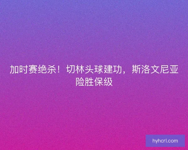 加时赛绝杀！切林头球建功，斯洛文尼亚险胜保级