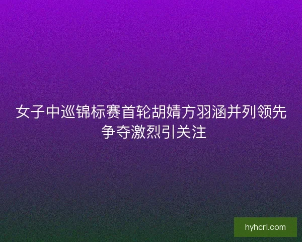 女子中巡锦标赛首轮胡婧方羽涵并列领先 争夺激烈引关注